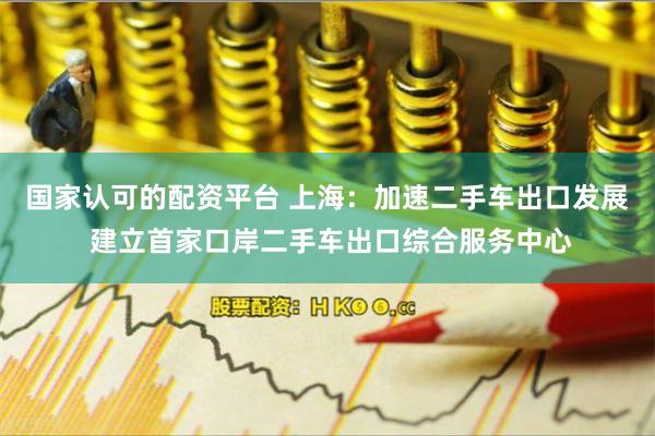国家认可的配资平台 上海：加速二手车出口发展 建立首家口岸二手车出口综合服务中心