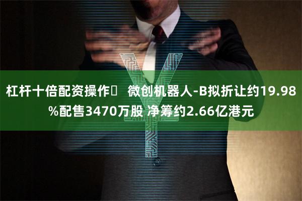 杠杆十倍配资操作	 微创机器人-B拟折让约19.98%配售3470万股 净筹约2.66亿港元