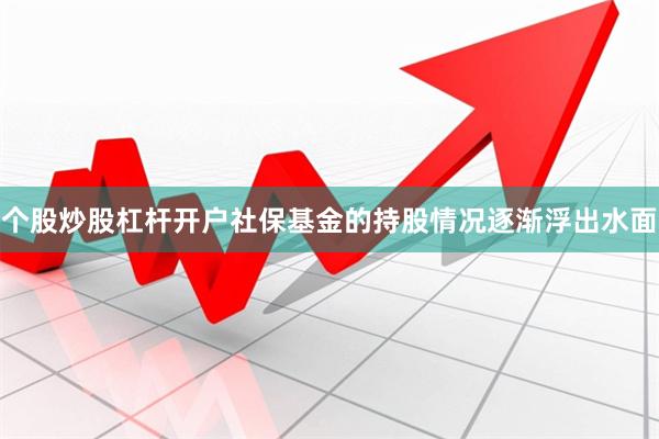 个股炒股杠杆开户社保基金的持股情况逐渐浮出水面