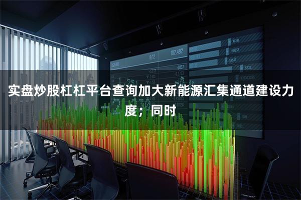 实盘炒股杠杠平台查询加大新能源汇集通道建设力度;同时