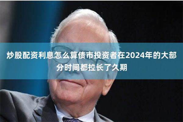 炒股配资利息怎么算债市投资者在2024年的大部分时间都拉长了久期