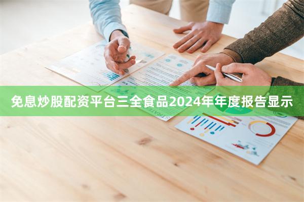 免息炒股配资平台三全食品2024年年度报告显示