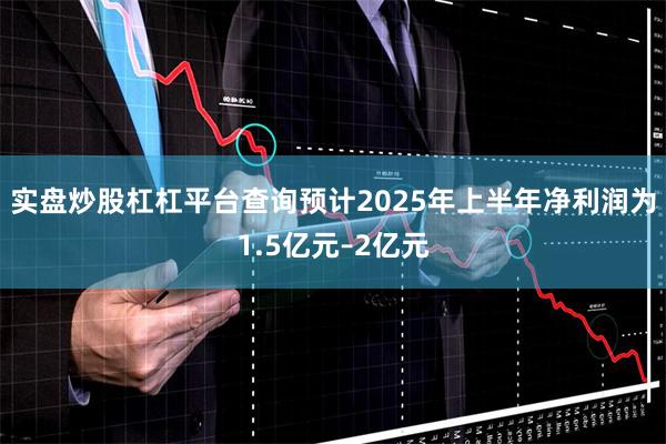 实盘炒股杠杠平台查询预计2025年上半年净利润为1.5亿元–2亿元